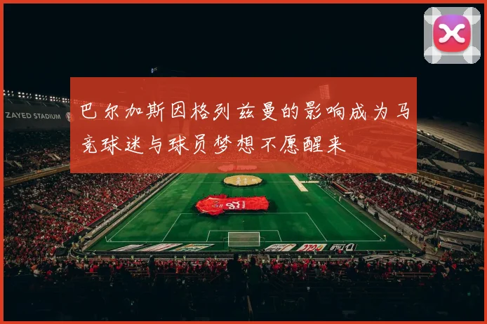 巴尔加斯因格列兹曼的影响成为马竞球迷与球员梦想不愿醒来