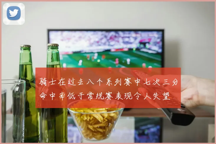 骑士在过去八个系列赛中七次三分命中率低于常规赛表现令人失望