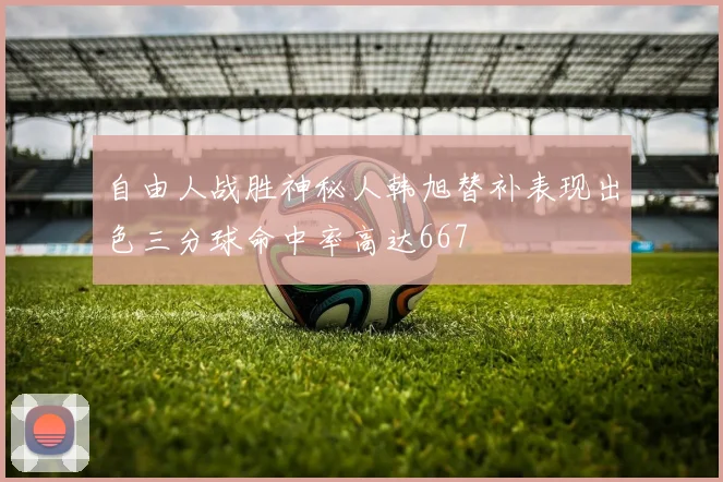 自由人战胜神秘人韩旭替补表现出色三分球命中率高达667