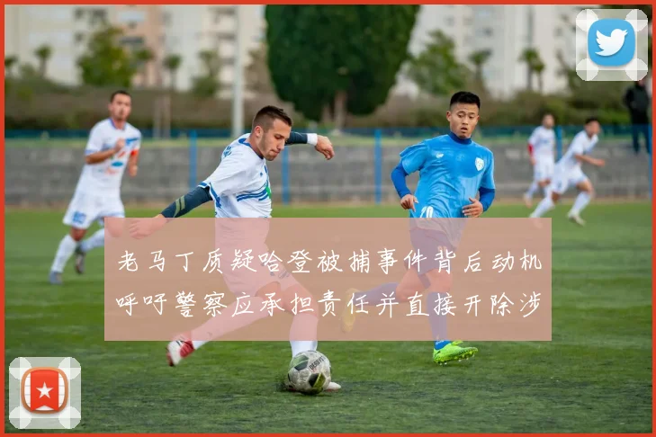 老马丁质疑哈登被捕事件背后动机呼吁警察应承担责任并直接开除涉事人员