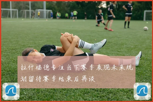 拉什福德专注当下赛季表现未来规划留待赛季结束后再谈