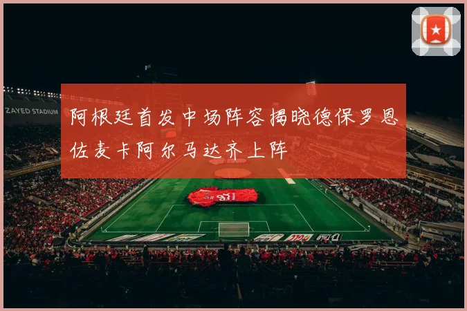 阿根廷首发中场阵容揭晓德保罗恩佐麦卡阿尔马达齐上阵