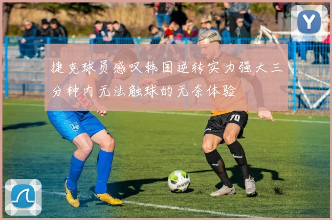 捷克球员感叹韩国逆转实力强大三分钟内无法触球的无奈体验