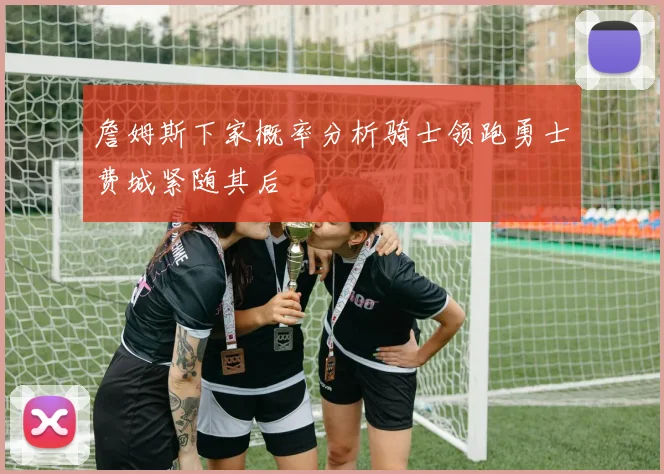 詹姆斯下家概率分析骑士领跑勇士费城紧随其后