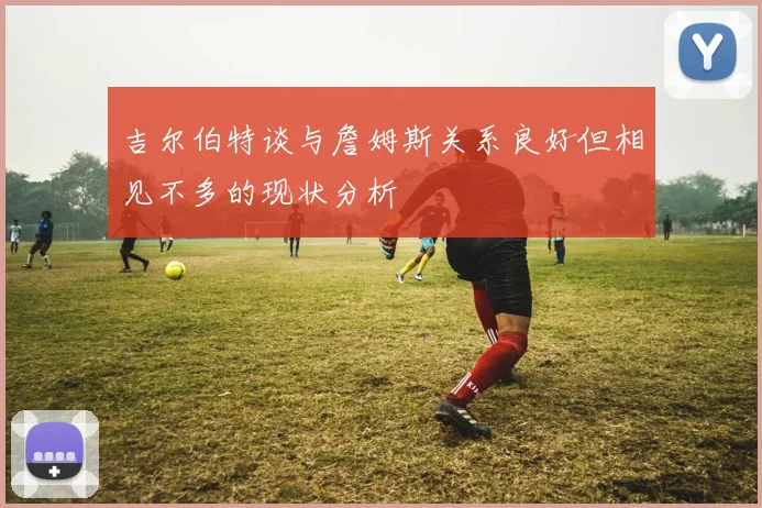 吉尔伯特谈与詹姆斯关系良好但相见不多的现状分析