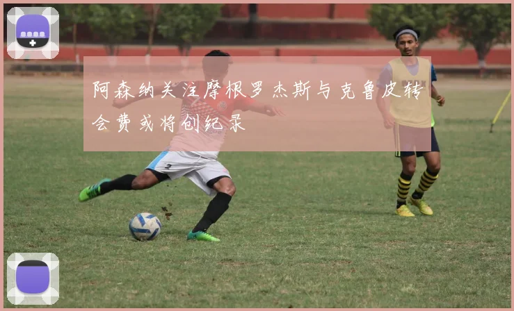 阿森纳关注摩根罗杰斯与克鲁皮转会费或将创纪录
