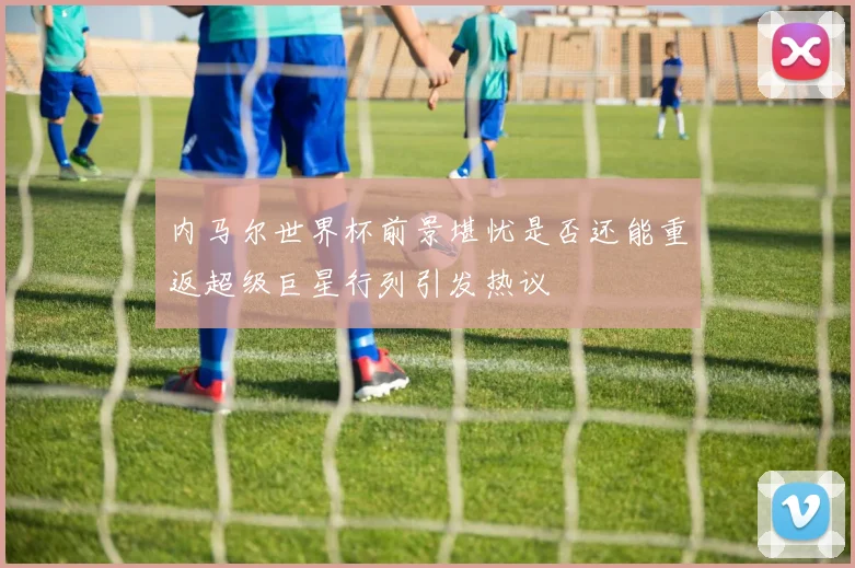 内马尔世界杯前景堪忧是否还能重返超级巨星行列引发热议