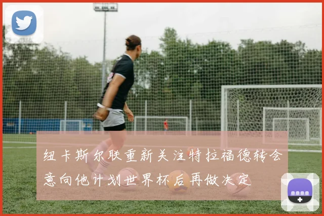 纽卡斯尔联重新关注特拉福德转会意向他计划世界杯后再做决定
