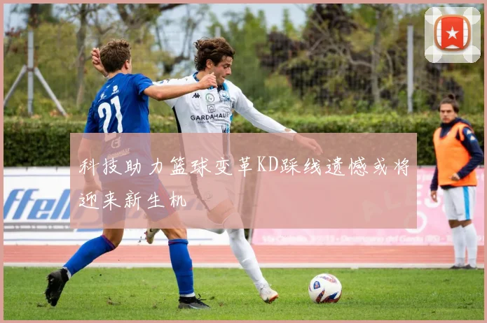 科技助力篮球变革KD踩线遗憾或将迎来新生机
