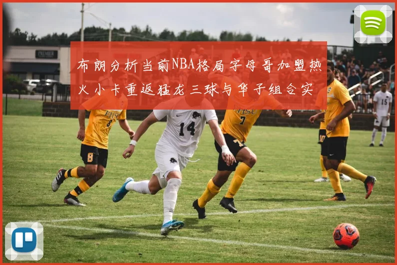 布朗分析当前NBA格局字母哥加盟热火小卡重返猛龙三球与华子组合实力强劲