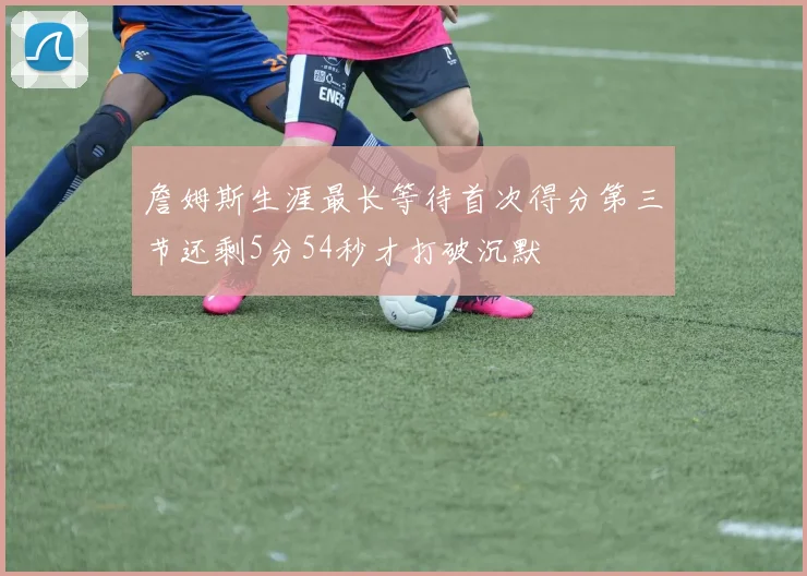 詹姆斯生涯最长等待首次得分第三节还剩5分54秒才打破沉默