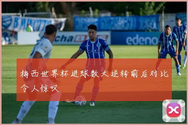 梅西世界杯进球数大逆转前后对比令人惊叹