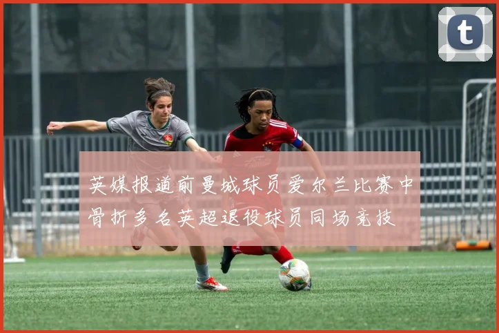 英媒报道前曼城球员爱尔兰比赛中骨折多名英超退役球员同场竞技