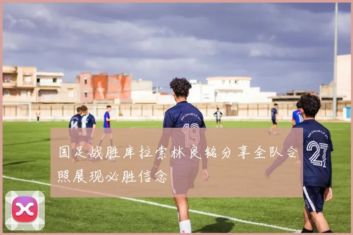 国足战胜库拉索林良铭分享全队合照展现必胜信念