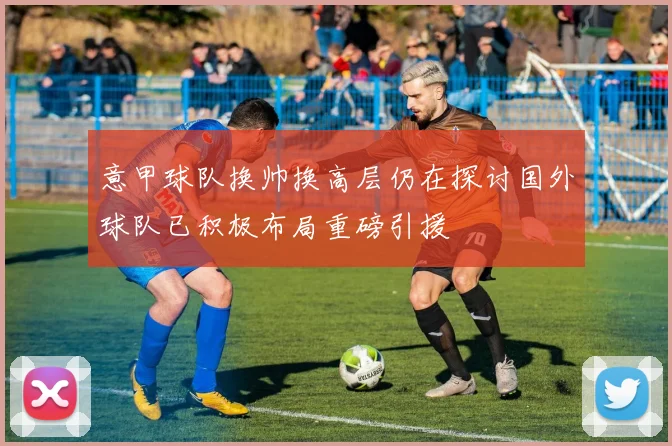意甲球队换帅换高层仍在探讨国外球队已积极布局重磅引援