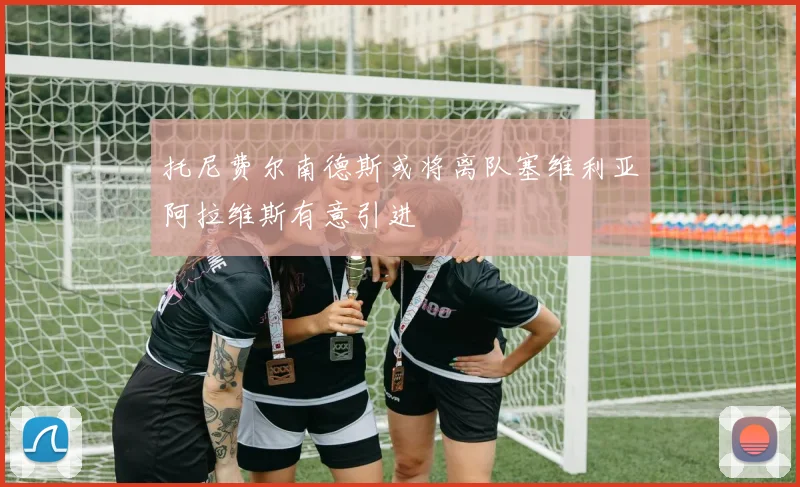 托尼费尔南德斯或将离队塞维利亚阿拉维斯有意引进