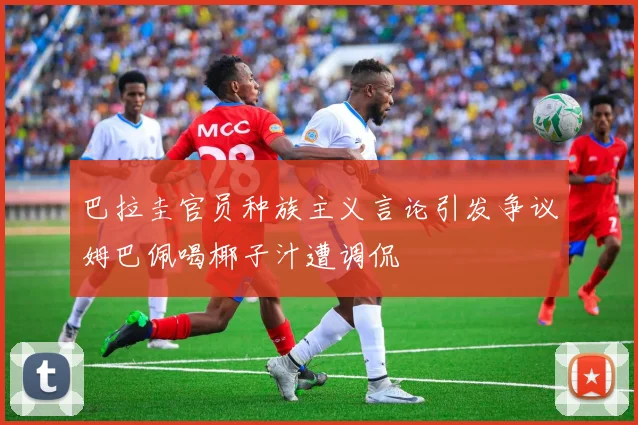巴拉圭官员种族主义言论引发争议姆巴佩喝椰子汁遭调侃